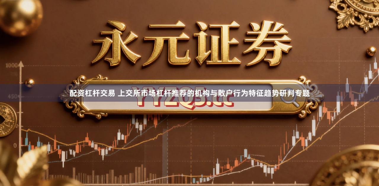 配资杠杆交易 上交所市场杠杆推荐的机构与散户行为特征趋势研判专题